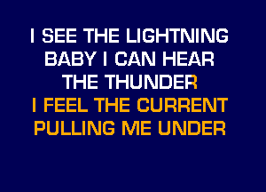 I SEE THE LIGHTNING
BABY I CAN HEAR
THE THUNDER
I FEEL THE CURRENT
PULLING ME UNDER