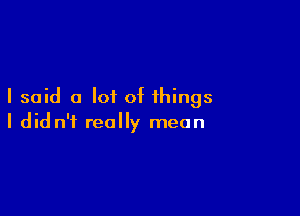 I said a lot of things

I didn't really mean
