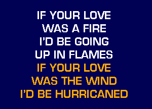 IF YOUR LOVE
WAS A FIRE
I'D BE GOING
UP IN FLAMES
IF YOUR LOVE
WAS THE WND
PD BE HURRICANED
