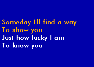 Someday I'll find a way
To show you

Just how lucky I am
To know you