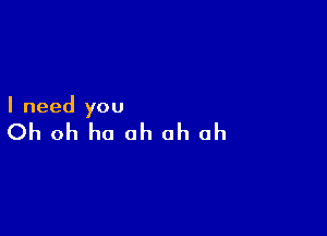 I need you

Oh oh ha ah oh oh