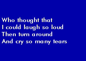 Who thought that
I could laugh so loud

Then turn around
And cry so ma ny fears