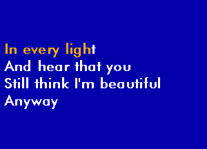 In every light
And hear that you

Still think I'm beautiful
Anyway