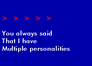 You always said

That I have
Multiple personalities