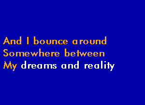 And I bounce around

Somewhere between
My dreams and reality