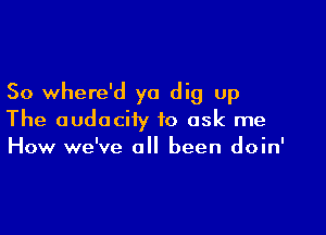 So where'd ya dig up

The audacity to ask me
How we've all been doin'