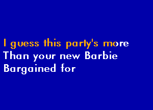 I guess this party's more

Than your new Barbie
Bargained for