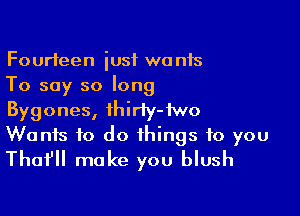 Fourteen iusf wants
To say so long

Bygones, ihiriy-iwo
Wanis to do things to you
Tho? make you blush