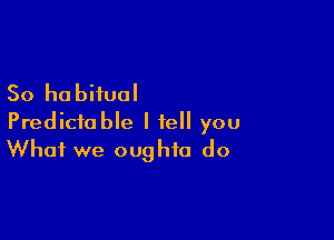 So habitual

Predictable I tell you
What we oughto do