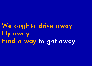 We oughta drive away

Fly away
Find 0 way to get away