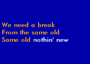 We need a break

From the some old
Same old noihin' new