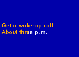 Get a wake- up call

Aboui three p.m.