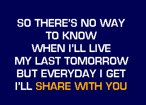 SO THERE'S NO WAY
TO KNOW
WHEN I'LL LIVE
MY LAST TOMORROW
BUT EVERYDAY I GET
I'LL SHARE WITH YOU