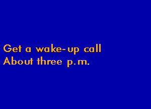 Get a wake- up call

Aboui three p.m.