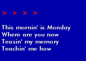 This mornin' is Monday

Where are you now
Teasin' my memory
Teachin' me how