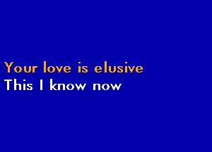 Your love is elusive

This I know now