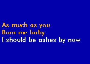 As much as you

Burn me baby
I should be ashes by now