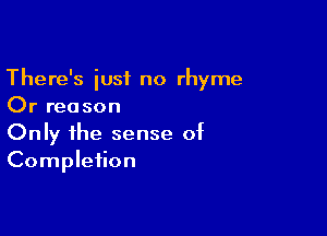 There's just no rhyme
Or rea son

Only the sense of
Completion