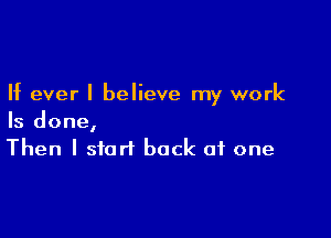 If ever I believe my work

Is done,
Then I start back at one