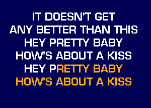 IT DOESN'T GET
ANY BETTER THAN THIS
HEY PRETTY BABY
HOWS ABOUT A KISS
HEY PRETTY BABY
HOWS ABOUT A KISS