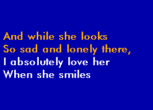 And while she looks

So sad and lonely there,

I absolmely love her
When she smiles