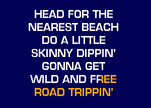 HEAD FOR THE
NEAREST BEACH
DO A LITI'LE
SKINNY DIPPIN'
GONNA GET
WLD AND FREE

ROAD TRIPPIN' l