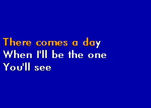 There comes a day

When I'll be the one

You'll see