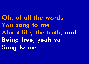 Oh, of all ihe words

You song to me

About life, the iruih, and
Being free, yeah ya
Song to me