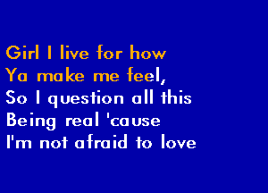 Girl I live for how
Ya make me feel,

So I question all this
Being real 'couse
I'm not afraid to love