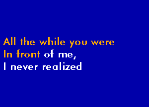 All the while you were

In front of me,
I never realized