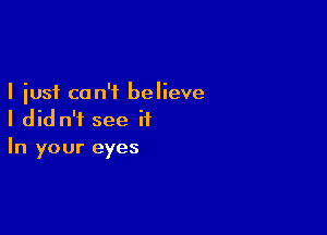 I just can't believe

I did n'i see it
In your eyes