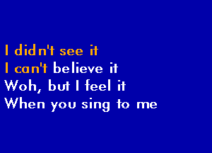 I did n'f see if
I can't believe if

Woh, bm I feel it

When you sing to me