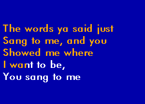 The words ya said iusf
Song to me, and you

Showed me where
I want to be,
You sang to me