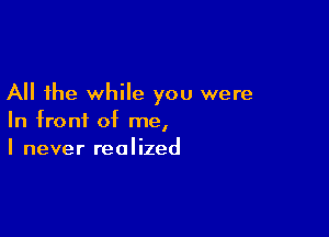 All the while you were

In front of me,
I never realized