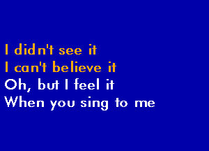 I did n'f see if
I can't believe it

Oh, bm I feel it

When you sing to me