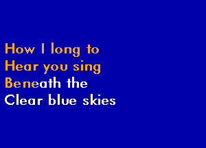 How I long to
Hear you sing

Beneath the
Clear blue skies