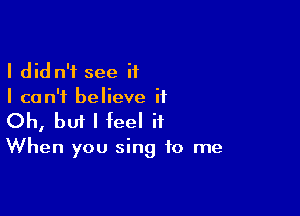 I did n'f see if
I can't believe it

Oh, bm I feel it

When you sing to me