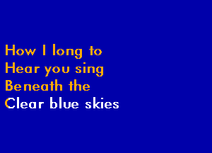 How I long to
Hear you sing

Beneath the
Clear blue skies