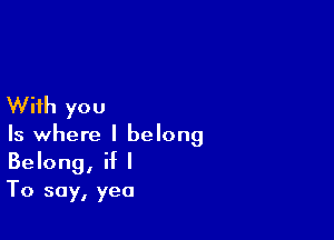 With you

Is where I belong
Belong, if I

To say, yea