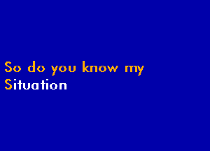 So do you know my

Situation