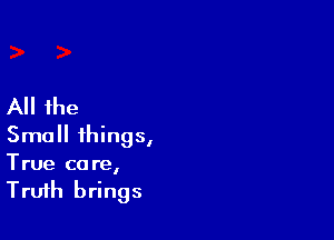All the

Small things,
True care,
Truth brings
