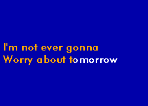 I'm not ever gonna

Worry about tomorrow