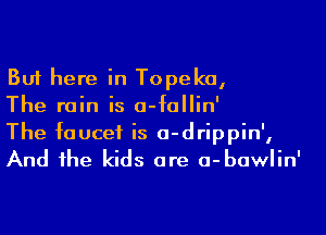 But here in Topeka,
The rain is o-follin'

The faucet is o-drippin',
And the kids are a-bawlin'