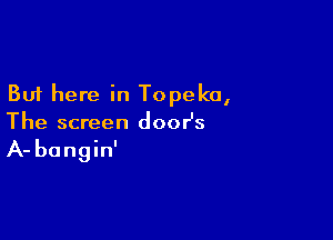 But here in Topeka,

The screen doosz

A- bangin'