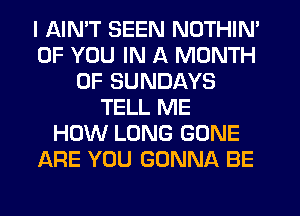 I AIMT SEEN NOTHIN'
OF YOU IN A MONTH
OF SUNDAYS
TELL ME
HOW LONG GONE
ARE YOU GONNA BE