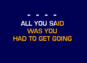 ALL YOU SAID
WAS YOU

HAD TO GET GOING