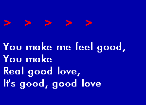 You make me feel good,

You make
Real good love,
IIJs good, good love