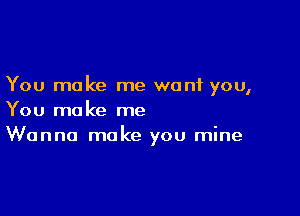 You make me want you,

You make me
Wanna make you mine