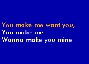 You make me want you,

You make me
Wanna make you mine