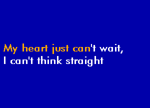 My heart just can't wait,

I can't think straight